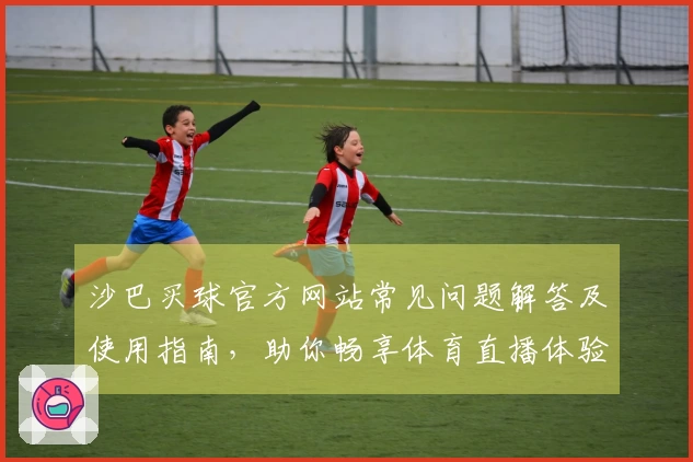 沙巴买球官方网站常见问题解答及使用指南，助你畅享体育直播体验