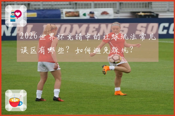 2026世界杯竞猜中的让球玩法常见误区有哪些？如何避免踩坑？