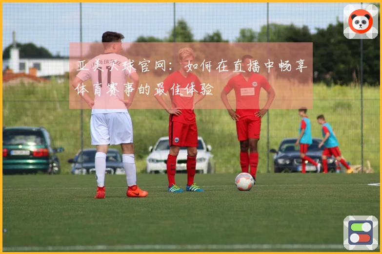 亚美买球官网：如何在直播中畅享体育赛事的最佳体验